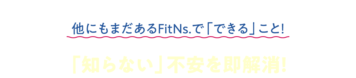 他にもまだあるFitNsで「できる」こと！「知らない」不安を即解消！