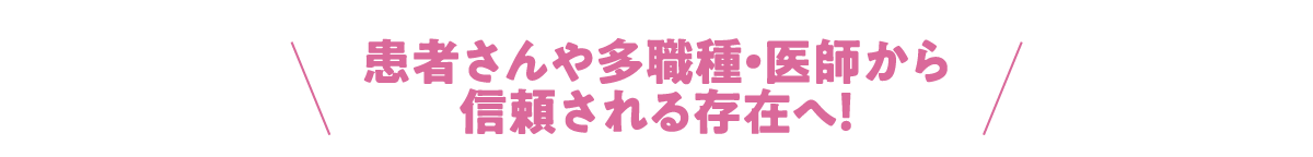 患者さんや多職種・医師から信頼される存在へ！