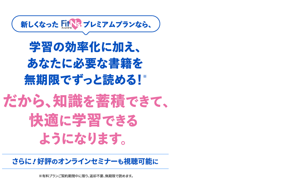 新しくなったフィットナスプレミアムプランなら、学習の効率化に加え、あなたに必要な書籍を無期限でずっと読める！だから、知識を蓄積できて、快適に学習できるようになります。さらに！好評のオンラインセミナーも視聴可能に